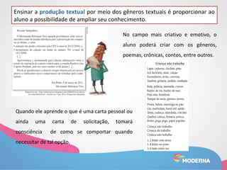 Ensinar a produção textual por meio dos gêneros textuais é proporcionar ao 
aluno a possibilidade de ampliar seu conhecimento. 
No campo mais criativo e emotivo, o 
aluno poderá criar com os gêneros, 
poemas, crônicas, contos, entre outros. 
Quando ele aprende o que é uma carta pessoal ou 
ainda uma carta de solicitação, tomará 
consciência de como se comportar quando 
necessitar de tal opção. 
 