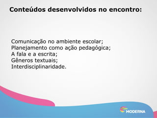 Conteúdos desenvolvidos no encontro: 
Comunicação no ambiente escolar; 
Planejamento como ação pedagógica; 
A fala e a escrita; 
Gêneros textuais; 
Interdisciplinaridade. 
 