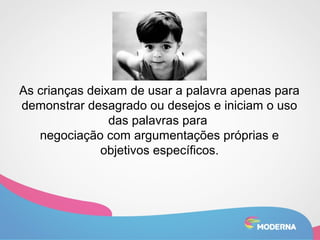 As crianças deixam de usar a palavra apenas para 
demonstrar desagrado ou desejos e iniciam o uso 
das palavras para 
negociação com argumentações próprias e 
objetivos específicos. 
 