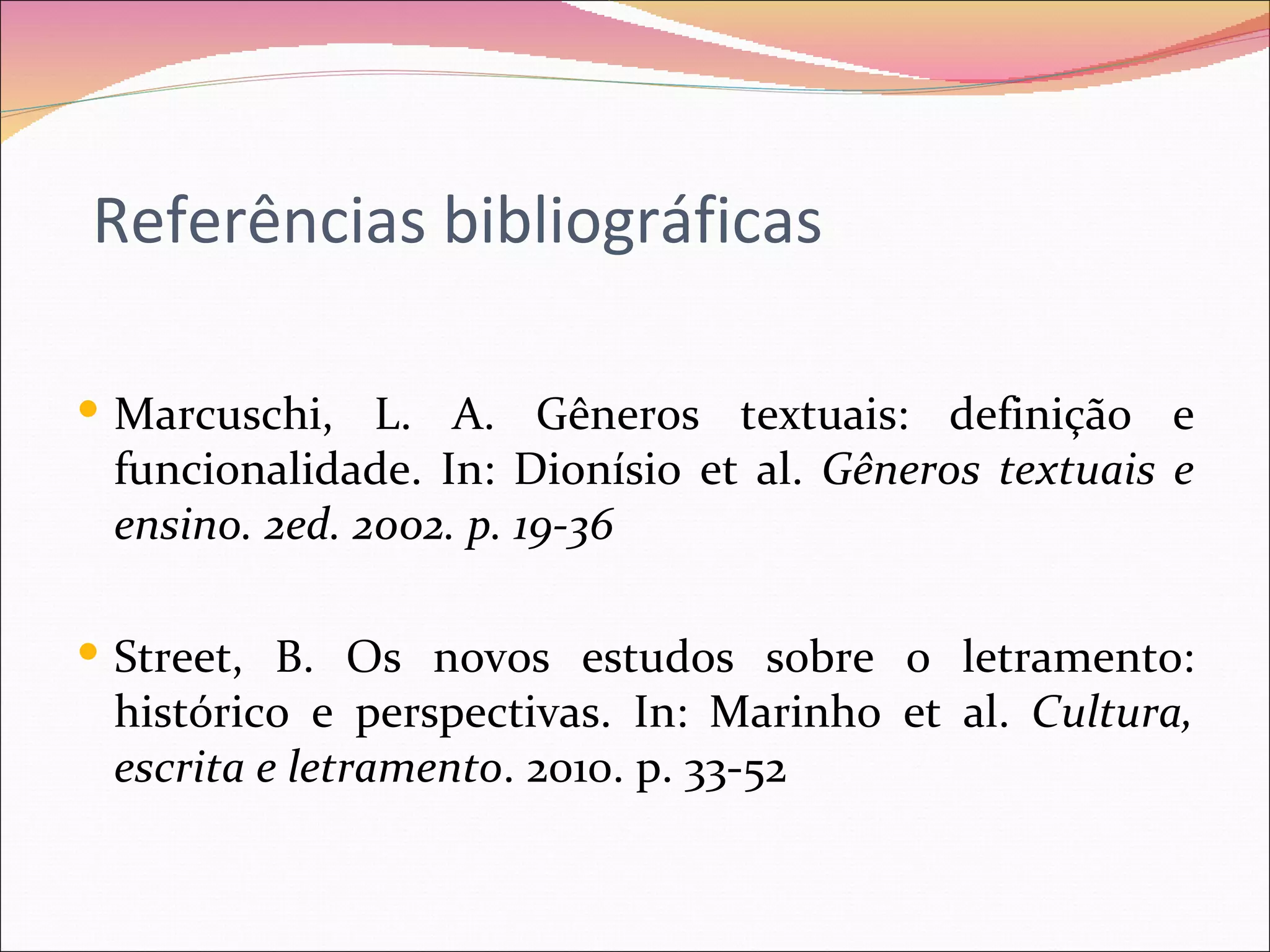 Referências bibliográficas

 Marcuschi, L. A. Gêneros textuais: definição e
 funcionalidade. In: Dionísio et al. Gêneros textuais e
 ensino. 2ed. 2002. p. 19-36

 Street, B. Os novos estudos sobre o letramento:
 histórico e perspectivas. In: Marinho et al. Cultura,
 escrita e letramento. 2010. p. 33-52
 