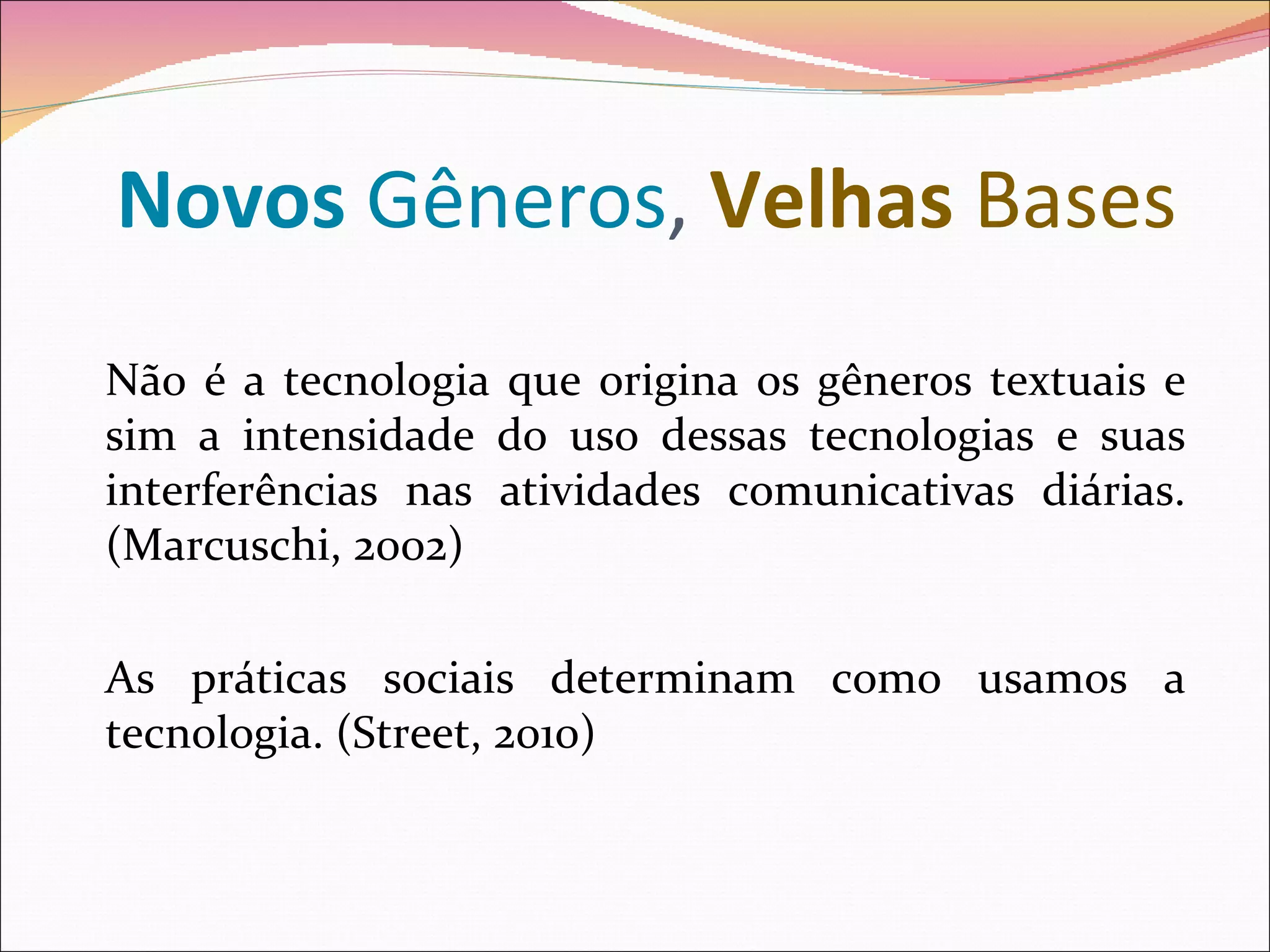 Novos Gêneros, Velhas Bases
Não é a tecnologia que origina os gêneros textuais e
sim a intensidade do uso dessas tecnologias e suas
interferências nas atividades comunicativas diárias.
(Marcuschi, 2002)

As práticas sociais determinam como usamos a
tecnologia. (Street, 2010)
 