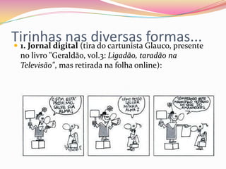 Tirinhas nas diversas formas... 1. Jornal digital (tira do cartunista Glauco, presente
no livro "Geraldão, vol.3: Ligadão, taradão na
Televisão", mas retirada na folha online):
 