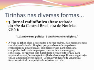 Tirinhas nas diversas formas...
 3. Jornal radiofônico (frase retirada
do site da Central Brasileira de Notícias -
CBN):
“Lula não é um político, é um fenômeno religioso.”
 A frase de Jabor, além de respeitar a norma padrão, é ao mesmo tempo
simples e sofisticada. Simples, porque não se vale de palavras
rebuscadas ou pouco usuais, que mais servem para ostentar a
competência do redator que para transmitir sua mensagem;
sofisticada, porque usa com habilidade o recurso da vírgula para
separar duas orações antagônicas (Lula não é um político – negativa) e
(lula é um fenômeno religioso – afirmativa) dentro de uma única
frase, suprimindo a repetição do substantivo Lula.
 
