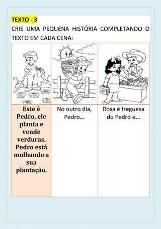 TEXTO - 3
CRIE UMA PEQUENA HISTÓRIA COMPLETANDO O
TEXTO EM CADA CENA:
Este é
Pedro, ele
planta e
vende
verduras.
Pedro está
molhando a
sua
plantação.
No outro dia,
Pedro...
Rosa é freguesa
do Pedro e...
 