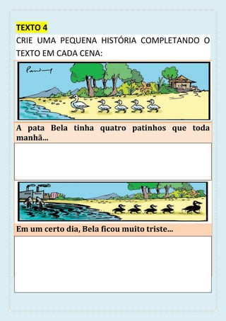 TEXTO 4
CRIE UMA PEQUENA HISTÓRIA COMPLETANDO O
TEXTO EM CADA CENA:
A pata Bela tinha quatro patinhos que toda
manhã...
Em um certo dia, Bela ficou muito triste...
 