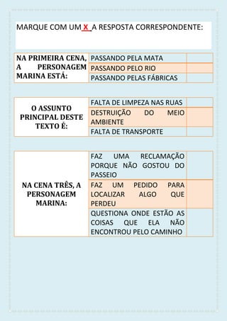 MARQUE COM UM X A RESPOSTA CORRESPONDENTE:
NA PRIMEIRA CENA,
A PERSONAGEM
MARINA ESTÁ:
PASSANDO PELA MATA
PASSANDO PELO RIO
PASSANDO PELAS FÁBRICAS
O ASSUNTO
PRINCIPAL DESTE
TEXTO É:
FALTA DE LIMPEZA NAS RUAS
DESTRUIÇÃO DO MEIO
AMBIENTE
FALTA DE TRANSPORTE
NA CENA TRÊS, A
PERSONAGEM
MARINA:
FAZ UMA RECLAMAÇÃO
PORQUE NÃO GOSTOU DO
PASSEIO
FAZ UM PEDIDO PARA
LOCALIZAR ALGO QUE
PERDEU
QUESTIONA ONDE ESTÃO AS
COISAS QUE ELA NÃO
ENCONTROU PELO CAMINHO
 