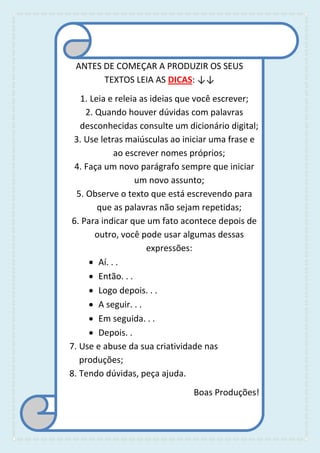 ANTES DE COMEÇAR A PRODUZIR OS SEUS
TEXTOS LEIA AS DICAS: ↓↓
1. Leia e releia as ideias que você escrever;
2. Quando houver dúvidas com palavras
desconhecidas consulte um dicionário digital;
3. Use letras maiúsculas ao iniciar uma frase e
ao escrever nomes próprios;
4. Faça um novo parágrafo sempre que iniciar
um novo assunto;
5. Observe o texto que está escrevendo para
que as palavras não sejam repetidas;
6. Para indicar que um fato acontece depois de
outro, você pode usar algumas dessas
expressões:
 Aí. . .
 Então. . .
 Logo depois. . .
 A seguir. . .
 Em seguida. . .
 Depois. .
7. Use e abuse da sua criatividade nas
produções;
8. Tendo dúvidas, peça ajuda.
Boas Produções!
 