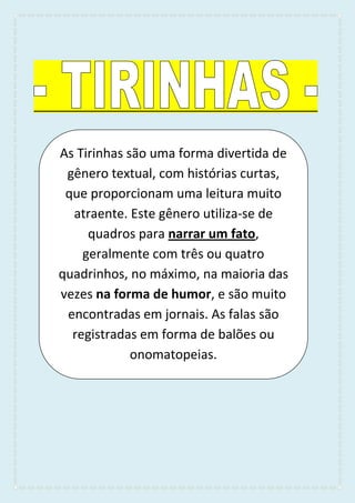 As Tirinhas são uma forma divertida de
gênero textual, com histórias curtas,
que proporcionam uma leitura muito
atraente. Este gênero utiliza-se de
quadros para narrar um fato,
geralmente com três ou quatro
quadrinhos, no máximo, na maioria das
vezes na forma de humor, e são muito
encontradas em jornais. As falas são
registradas em forma de balões ou
onomatopeias.
 