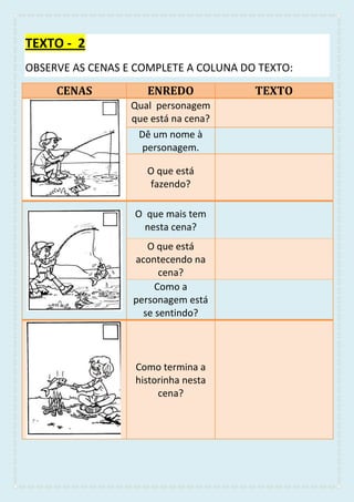 TEXTO - 2
OBSERVE AS CENAS E COMPLETE A COLUNA DO TEXTO:
CENAS ENREDO TEXTO
Qual personagem
que está na cena?
Dê um nome à
personagem.
O que está
fazendo?
O que mais tem
nesta cena?
O que está
acontecendo na
cena?
Como a
personagem está
se sentindo?
Como termina a
historinha nesta
cena?
 