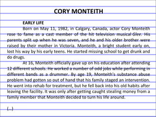 CORY MONTEITH
EARLY LIFE
Born on May 11, 1982, in Calgary, Canada, actor Cory Monteith
rose to fame as a cast member of the hit television musical Glee. His
parents split up when he was seven, and he and his older brother were
raised by their mother in Victoria. Monteith, a bright student early on,
lost his way by his early teens. He started missing school to get drunk and
do drugs.
At 16, Monteith officially gave up on his education after attending
12 different schools. He worked a number of odd jobs while performing in
different bands as a drummer. By age 19, Monteith's substance abuse
problem had gotten so out of hand that his family staged an intervention.
He went into rehab for treatment, but he fell back into his old habits after
leaving the facility. It was only after getting caught stealing money from a
family member that Monteith decided to turn his life around.
(…)
 