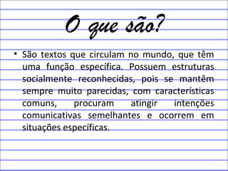 O que são?
• São textos que circulam no mundo, que têm
uma função específica. Possuem estruturas
socialmente reconhecidas, pois se mantêm
sempre muito parecidas, com características
comuns, procuram atingir intenções
comunicativas semelhantes e ocorrem em
situações específicas.
 