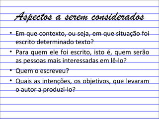 Aspectos a serem considerados
• Em que contexto, ou seja, em que situação foi
escrito determinado texto?
• Para quem ele foi escrito, isto é, quem serão
as pessoas mais interessadas em lê-lo?
• Quem o escreveu?
• Quais as intenções, os objetivos, que levaram
o autor a produzi-lo?
 
