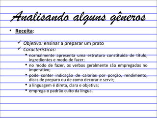 Analisando alguns gêneros
• Receita:
 Objetivo: ensinar a preparar um prato
 Características:
 normalmente apresenta uma estrutura constituída de título,
ingredientes e modo de fazer;
 no modo de fazer, os verbos geralmente são empregados no
imperativo;
 pode conter indicação de calorias por porção, rendimento,
dicas de preparo ou de como decorar e servir;
 a linguagem é direta, clara e objetiva;
 emprega o padrão culto da língua.
 