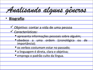 Analisando alguns gêneros
• Biografia:
 Objetivo: contar a vida de uma pessoa
 Características:
 apresenta informações pessoais sobre alguém;
 obedece a uma ordem (cronológica ou de
importância);
 os verbos costumam estar no passado;
 a linguagem é direta, clara e objetiva;
 emprega o padrão culto da língua.
 