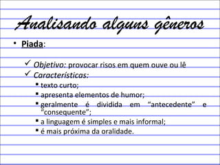 Analisando alguns gêneros
• Piada:
 Objetivo: provocar risos em quem ouve ou lê
 Características:
 texto curto;
 apresenta elementos de humor;
 geralmente é dividida em “antecedente” e
“consequente”;
 a linguagem é simples e mais informal;
 é mais próxima da oralidade.
 