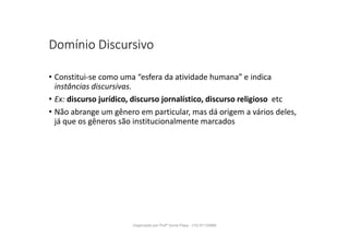 Domínio Discursivo
• Constitui-se como uma “esfera da atividade humana” e indica
instâncias discursivas.
• Ex: discurso jurídico, discurso jornalístico, discurso religioso etc
• Não abrange um gênero em particular, mas dá origem a vários deles,
já que os gêneros são institucionalmente marcados
Organizado por Profª Sonia Piaya - (15) 91130888
 