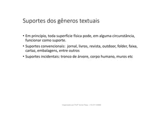 Suportes dos gêneros textuais
• Em princípio, toda superfície física pode, em alguma circunstância,
funcionar como suporte.
• Suportes convencionais: jornal, livros, revista, outdoor, folder, faixa,
cartaz, embalagens, entre outros
• Suportes incidentais: tronco de árvore, corpo humano, muros etc
Organizado por Profª Sonia Piaya - (15) 91130888
 