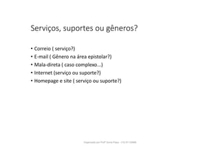 Serviços, suportes ou gêneros?
• Correio ( serviço?)
• E-mail ( Gênero na área epistolar?)
• Mala-direta ( caso complexo...)
• Internet (serviço ou suporte?)
• Homepage e site ( serviço ou suporte?)
Organizado por Profª Sonia Piaya - (15) 91130888
 