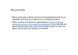 Resumindo:
• Não se pode tratar o gênero de discurso independentemente de sua
realidade social e de sua relação com as atividades humanas.
• Todos os textos se realizam em algum gênero e todos os gêneros
comportam uma ou mais seqüências tipológicas e são produzidos em
algum domínio discursivo, sendo que os textos sempre se fixam em
algum suporte pelo qual atingem a sociedade.
Organizado por Profª Sonia Piaya - (15) 91130888
 