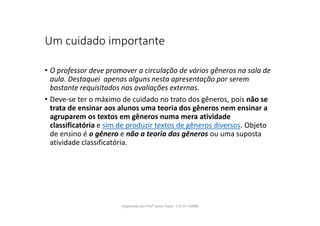 Um cuidado importante
• O professor deve promover a circulação de vários gêneros na sala de
aula. Destaquei apenas alguns nesta apresentação por serem
bastante requisitados nas avaliações externas.
• Deve-se ter o máximo de cuidado no trato dos gêneros, pois não se
trata de ensinar aos alunos uma teoria dos gêneros nem ensinar a
agruparem os textos em gêneros numa mera atividade
classificatória e sim de produzir textos de gêneros diversos. Objeto
de ensino é o gênero e não a teoria dos gêneros ou uma suposta
atividade classificatória.
Organizado por Profª Sonia Piaya - (15) 91130888
 