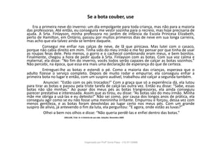 Se a bota couber, use
Era a primeira neve do inverno: um dia empolgante para toda criança, mas não para a maioria
das professoras. Até então, eu conseguira me vestir sozinha para o recreio, mas hoje precisaria de
ajuda. A Srta. Finlayson, minha professora no jardim de infância da Escola Princesa Elizabeth,
perto de Hamilton, em Ontário, passou por muitos primeiros dias de neve em sua longa carreira,
mas acho que ela talvez ainda se lembre daquele.
Consegui me enfiar nas calças de neve, de lã que pinicava. Mas lutei com o casaco,
porque não cabia direito em mim. Tinha sido do meu irmão e me fez pensar por que tinha de usar
as roupas feias dele. Pelo menos, o gorro e o cachecol combinando eram meus, e bem bonitos.
Finalmente, chegou a hora de pedir ajuda à Srta. Finlayson com as botas. Com sua voz calma e
maternal, ela disse: “No fim do inverno, vocês todos serão capazes de calçar as botas sozinhos.”
Não percebi, na época, que essa era mais uma declaração de esperança do que de certeza.
Entreguei-lhe as botas e estendi o pé. Como a maioria das crianças, esperava que o
adulto fizesse o serviço completo. Depois de muito rodar e empurrar, ela conseguiu enfiar a
primeira bota no lugar e então, com um suspiro audível, trabalhou até calçar a segunda também.
Anunciei: “Estão com os pés trocados!” Com a graça que só a experiência dá, ela lutou
para tirar as botas e passou pela triste tarefa de calçá-las outra vez. Então eu disse: “Sabe, essas
botas não são minhas.” Ao puxar dos meus pés as botas trangressoras, ela ainda conseguiu
parecer prestativa e interessada. Assim que as tirou, eu disse: “As botas são do meu irmão. Minha
mãe me obriga a usá-las e eu detesto!” Não sei como, por causa dos longos anos de prática, ela
conseguiu agir como se eu não fosse uma menininha irritante. Empurrou e forçou, dessa vez com
menos gentileza, e as botas foram devolvidas ao lugar certo nos meus pés. Com um grande
suspiro de alívio, já antevendo o fim da luta, ela perguntou: “E agora, onde estão as luvas?”
Olhei-a bem nos olhos e disse: “Não queria perdê-las e enfiei dentro das botas.”
SINCLAIR, Trish. In: A história da sua vida. Seleções. Novembro 2009.
Organizado por Profª Sonia Piaya - (15) 91130888
 