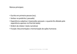 Marcas principais:
• Escrito em primeira pessoa (eu);
• Verbos no pretérito ( passado)
• Experiência subjetiva ( impressões pessoais- o quanto foi afetado pela
experiência aparece no final do texto)
• Ordem do relatar ( texto narrativo)
• Função: Documentação e memorização de ações humanas
Organizado por Profª Sonia Piaya - (15) 91130888
 