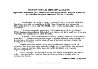 PRÉDIO INTERDITADO DESABA EM GUARULHOS
Segundo os bombeiros, local estava vazio e não houve feridos. Acidente aconteceu
na manhã desta quinta na Avenida Timóteo Penteado.
Um prédio de três andares desabou na manhã desta quinta-feira (14) em
Guarulhos, na região metropolitana de São Paulo. De acordo com o Corpo de
Bombeiros, o imóvel havia sido interditado nesta semana e estava vazio. Ninguém
ficou ferido.
O acidente aconteceu na Avenida Timóteo Penteado, altura do número
3.900. Duas equipes do Corpo de bombeiros chegaram a ir até o local, mas já haviam
retornado para suas bases por volta das 9h10.
De acordo com a Prefeitura de Guarulhos, o prédio havia sido interditado na
terça-feira (12) devido a danos causados por uma obra realizada no terreno vizinho.
Um muro que cercaria o terreno foi construído próximo demais da estrutura do
prédio, que foi abalada.
No prédio interditado moravam aproximadamente 18 pessoas em 14
pequenos apartamentos, todos alugados. Elas foram encaminhadas para a casa de
parentes ou para hotéis de baixo custo da região, bancados pela empresa
responsável pela obra.
Ainda segundo a administração municipal, a obra tinha seguro e os danos
serão ressarcidos. A Secretaria de Desenvolvimento Urbano de Guarulhos vai
acompanhar o caso.
Jornal O Globo 14/04/2011
Organizado por Profª Sonia Piaya - (15) 91130888
 