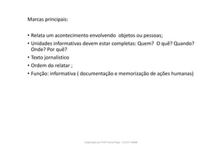 Marcas principais:
• Relata um acontecimento envolvendo objetos ou pessoas;
• Unidades informativas devem estar completas: Quem? O quê? Quando?
Onde? Por quê?
• Texto jornalístico
• Ordem do relatar ;
• Função: informativa ( documentação e memorização de ações humanas)
Organizado por Profª Sonia Piaya - (15) 91130888
 