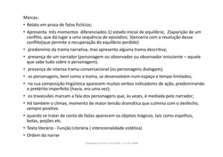 Marcas:
• Relato em prosa de fatos fictícios;
• Apresenta três momentos diferenciados:1) estado inicial de equilíbrio; 2)aparição de um
conflito, que dá lugar a uma sequência de episódios; 3)encerra com a resolução desse
conflito(que permite a recuperação do equilíbrio perdido)
• predomínio da trama narrativa, mas apresenta alguma trama descritiva;
• presença de um narrador (personagem ou observador ou observador onisciente – aquele
que sabe tudo sobre o personagem);
• presença de intensa trama conversacional (os personagens dialogam);
• os personagens, bem como a trama, se desenvolvem num espaço e tempo limitados;
• na sua composição lingüística aparecem muitos verbos indicadores de ação, predominando
o pretérito imperfeito (havia, era uma vez);
• os travessões marcam a fala dos personagens que, às vezes, é mediada pelo narrador;
• Há também o clímax, momento de maior tensão dramática que culmina com o desfecho,
sempre positivo.
• quando se tratar de conto de fadas aparecem os objetos mágicos, tais como espelhos,
botas, poções etc.
• Texto literário - Função:Literária ( intencionalidade estética)
• Ordem do narrar
Organizado por Profª Sonia Piaya - (15) 91130888
 