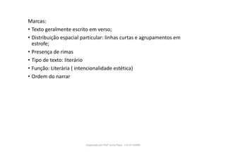 Marcas:
• Texto geralmente escrito em verso;
• Distribuição espacial particular: linhas curtas e agrupamentos em
estrofe;
• Presença de rimas
• Tipo de texto: literário
• Função: Literária ( intencionalidade estética)
• Ordem do narrar
Organizado por Profª Sonia Piaya - (15) 91130888
 