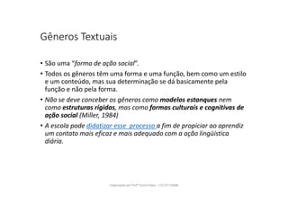 Gêneros Textuais
• São uma “forma de ação social”.
• Todos os gêneros têm uma forma e uma função, bem como um estilo
e um conteúdo, mas sua determinação se dá basicamente pela
função e não pela forma.
• Não se deve conceber os gêneros como modelos estanques nem
como estruturas rígidas, mas como formas culturais e cognitivas de
ação social (Miller, 1984)
• A escola pode didatizar esse processo a fim de propiciar ao aprendiz
um contato mais eficaz e mais adequado com a ação lingüística
diária.
Organizado por Profª Sonia Piaya - (15) 91130888
 