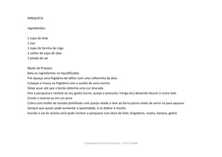 PANQUECA
Ingredientes:
1 copo de leite
1 ovo
1 copo de farinha de trigo
1 colher de sopa de óleo
1 pitada de sal
Modo de Preparo:
Bata os ingredientes no liquidificador
Pré aqueça uma frigideira de teflon com uma colherinha de óleo
Coloque a massa na frigideira com o auxílio de uma concha
Deixe assar até que a borda obtenha uma cor dourada
Vire a panqueca e recheie ao seu gosto (carne, queijo e presunto, frango etc) deixando dourar o outro lado
Enrole e reserve-as em um pirex
Cubra com molho de tomate polvilhado com queijo ralado e leve ao forno pouco antes de servir só para aquecer
Sempre que quiser pode aumentar a quantidade, é só dobrar a receita
tirando o sal da receita você pode rechear a panqueca com doce de leite, brigadeiro, nutela, banana, geléia
Organizado por Profª Sonia Piaya - (15) 91130888
 