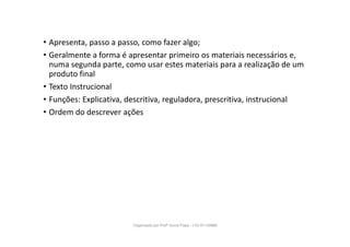 • Apresenta, passo a passo, como fazer algo;
• Geralmente a forma é apresentar primeiro os materiais necessários e,
numa segunda parte, como usar estes materiais para a realização de um
produto final
• Texto Instrucional
• Funções: Explicativa, descritiva, reguladora, prescritiva, instrucional
• Ordem do descrever ações
Organizado por Profª Sonia Piaya - (15) 91130888
 