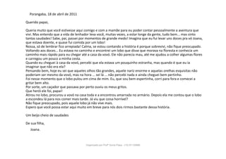 Porangaba, 18 de abril de 2011
Querido papai,
Queria muito que você estivesse aqui comigo e com a mamãe para eu poder contar pessoalmente a aventura que
vivi. Mas entendo que a vida de lenhador leva você, muitas vezes, a estar longe da gente, tudo bem... mas sinto
tantas saudades! Sabe, pai, passei por momentos de grande medo! Imagina que eu fui levar uns doces pra vó Joana,
que estava doente, e quase fui comida por um lobo!
Nossa, só de lembrar fico arrepiada! Calma, se estou contando a história é porque sobrevivi, não fique preocupado.
Voltando aos doces... Eu estava no caminho e encontrei um lobo que disse que morava na floresta e conhecia um
caminho mais rápido para eu chegar até a casa da vovó. Ele não parecia mau, até me ajudou a colher algumas flores
e carregou um pouco a minha cesta.
Quando eu cheguei à casa da vovó, percebi que ela estava um pouquinho estranha, mas quando é que eu ia
imaginar que não era ela?
Pensando bem, hoje eu sei que aqueles olhos tão grandes, aquele nariz enorme e aquelas orelhas esquisitas não
poderiam ser mesmo da vovó, mas na hora ... sei lá ... não percebi nada e ainda cheguei bem pertinho.
Foi nesse momento que o lobo pulou em cima de mim. Eu, que sou bem espertinha, corri para fora e comecei a
gritar bem alto.
Por sorte, um caçador que passava por perto ouviu os meus gritos.
Que herói ele foi, papai!
Atirou no lobo, procurou a vovó na casa toda e a encontrou amarrada no armário. Depois ela me contou que o lobo
a escondeu lá para nos comer mais tarde. Já viu que coisa horrível?
Não fique preocupado, pois aquele lobo já não vive mais.
Espero que você possa estar aqui muito em breve para nós dois rirmos bastante dessa história.
Um beijo cheio de saudades
De sua filha,
Joana.
Organizado por Profª Sonia Piaya - (15) 91130888
 