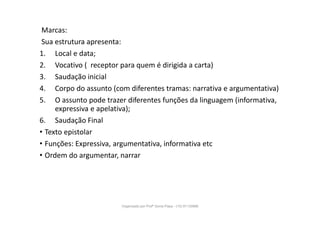 Marcas:
Sua estrutura apresenta:
1. Local e data;
2. Vocativo ( receptor para quem é dirigida a carta)
3. Saudação inicial
4. Corpo do assunto (com diferentes tramas: narrativa e argumentativa)
5. O assunto pode trazer diferentes funções da linguagem (informativa,
expressiva e apelativa);
6. Saudação Final
• Texto epistolar
• Funções: Expressiva, argumentativa, informativa etc
• Ordem do argumentar, narrar
Organizado por Profª Sonia Piaya - (15) 91130888
 
