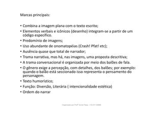Marcas principais:
• Combina a imagem plana com o texto escrito;
• Elementos verbais e icônicos (desenho) integram-se a partir de um
código específico.
• Predomínio de imagens;
• Uso abundante de onomatopéias (Crash! Pfat! etc);
• Ausência quase que total de narrador;
• Trama narrativa, mas há, nas imagens, uma proposta descritiva;
• A trama conversacional é organizada por meio dos balões de fala.
• O gênero exige a percepção, com detalhes, dos balões; por exemplo:
quando o balão está seccionado isso representa o pensamento do
personagem.
• Texto humorístico;
• Função: Diversão, Literária ( intencionalidade estética)
• Ordem do narrar
Organizado por Profª Sonia Piaya - (15) 91130888
 