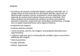 MARCAS:
• Caricaturas de pessoas conhecidas ligadas à política,à televisão, etc. A
charge relata um fato ocorrido em uma época definida, dentro de um
determinado contexto cultural, econômico e social específico e que
depende do conhecimento desses fatores para ser entendida. Fora
desse contexto ela provavelmente perderá sua força comunicativa,
portanto é perecível. Justamente por conta desta característica, a charge
tem um papel importantíssimo como registro histórico.
• predomínio de imagens;
• ausência total de narrador;
• trama narrativa, mas há, nas imagens, uma proposta descritiva e/ou
argumentativa;
• o gênero exige que, para a construção dos sentidos, faça-se uma leitura
detalhada das imagens.
• Texto humorístico
• Função: diversão
• Ordem: Argumentar
Organizado por Profª Sonia Piaya - (15) 91130888
 