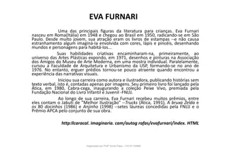 EVA FURNARI
Uma das principais figuras da literatura para crianças. Eva Furnari
nasceu em Roma(Itália) em 1948 e chegou ao Brasil em 1950, radicando-se em São
Paulo. Desde muito jovem, sua atração eram os livros de estampas --e não causa
estranhamento algum imaginá-Ia envolvida com cores, lápis e pincéis, desenhando
mundos e personagens para habitá-Ios...
Suas habilidades criativas encaminharam-na, primeiramente, ao
universo das Artes Plásticas expondo, em 1971, desenhos e pinturas na Associação
dos Amigos do Museu de Arte Moderna, em uma mostra individual. Paralelamente,
cursou a Faculdade de Arquitetura e Urbanismo da USP, formando-se no ano de
1976. No entanto, erguer prédios tornou-se pouco atraente quando encontrou a
experiência das narrativas visuais.
Iniciou sua carreira como autora e ilustradora, publicando histórias sem
texto verbal, isto é, contadas apenas por imagens. Seu primeiro livro foi lançado pela
Ática, em 1980, Cabra-cega, inaugurando a coleção Peixe Vivo, premiada pela
Fundação Nacional do Livro Infantil e Juvenil -FNLlJ.
Ao longo de sua carreira, Eva Furnari recebeu muitos prêmios, entre
eles contam o Jabuti de "Melhor Ilustração" --Trucks (Ática, 1991), A bruxa Zelda e
os 80 docinhos (1986) e Anjinho (1998) --setes láureas concedidas pela FNLlJ e o
Prêmio APCA pelo conjunto de sua obra.
http:llcaracal. imaginaria. cam/autog rafas/evafurnari/index. HTML
Organizado por Profª Sonia Piaya - (15) 91130888
 