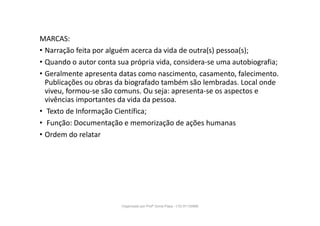 MARCAS:
• Narração feita por alguém acerca da vida de outra(s) pessoa(s);
• Quando o autor conta sua própria vida, considera-se uma autobiografia;
• Geralmente apresenta datas como nascimento, casamento, falecimento.
Publicações ou obras da biografado também são lembradas. Local onde
viveu, formou-se são comuns. Ou seja: apresenta-se os aspectos e
vivências importantes da vida da pessoa.
• Texto de Informação Científica;
• Função: Documentação e memorização de ações humanas
• Ordem do relatar
Organizado por Profª Sonia Piaya - (15) 91130888
 