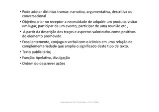 • Pode adotar distintas tramas: narrativa, argumentativa, descritiva ou
conversacional
• Objetiva criar no receptor a necessidade de adquirir um produto, visitar
um lugar, participar de um evento, participar de uma reunião etc.,
• A partir da descrição dos traços e aspectos valorizados como positivos
do elemento promovido.
• Freqüentemente, conjuga o verbal com o icônico em uma relação de
complementariedade que amplia o significado deste tipo de texto.
• Texto publicitário;
• Função: Apelativa, divulgação
• Ordem do descrever ações
Organizado por Profª Sonia Piaya - (15) 91130888
 