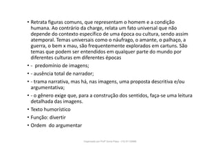 • Retrata figuras comuns, que representam o homem e a condição
humana. Ao contrário da charge, relata um fato universal que não
depende do contexto específico de uma época ou cultura, sendo assim
atemporal. Temas universais como o náufrago, o amante, o palhaço, a
guerra, o bem x mau, são frequentemente explorados em cartuns. São
temas que podem ser entendidos em qualquer parte do mundo por
diferentes culturas em diferentes épocas
• - predomínio de imagens;
• - ausência total de narrador;
• - trama narrativa, mas há, nas imagens, uma proposta descritiva e/ou
argumentativa;
• - o gênero exige que, para a construção dos sentidos, faça-se uma leitura
detalhada das imagens.
• Texto humorístico
• Função: divertir
• Ordem do argumentar
Organizado por Profª Sonia Piaya - (15) 91130888
 