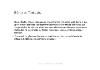 Gêneros Textuais
• São os textos concretizados que encontramos em nossa vida diária e que
apresentam padrões sociocomunicativos característicos definidos por
composições funcionais, objetivos enunciativos e estilos concretamente
realizados na integração de forças históricas, sociais, institucionais e
técnicas.
• Como tal, os gêneros são formas textuais escritas ou orais bastante
estáveis, histórica e socialmente situadas
Organizado por Profª Sonia Piaya - (15) 91130888
 