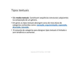 Tipos textuais
• São modos textuais. Constituem sequências estruturais subjacentes
na composição de um gênero.
• Em geral, os tipos textuais abrangem cerca de meia dúzia de
categorias conhecidas como: narração, argumentação, exposição,
descrição, injunção.
• O conjunto de categorias para designar tipos textuais é limitado e
sem tendência a aumentar.
Organizado por Profª Sonia Piaya - (15) 91130888
 