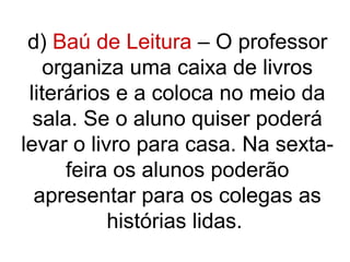 d) Baú de Leitura – O professor
    organiza uma caixa de livros
 literários e a coloca no meio da
  sala. Se o aluno quiser poderá
levar o livro para casa. Na sexta-
      feira os alunos poderão
  apresentar para os colegas as
           histórias lidas.
 