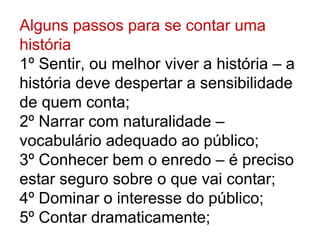 Alguns passos para se contar uma
história
1º Sentir, ou melhor viver a história – a
história deve despertar a sensibilidade
de quem conta;
2º Narrar com naturalidade –
vocabulário adequado ao público;
3º Conhecer bem o enredo – é preciso
estar seguro sobre o que vai contar;
4º Dominar o interesse do público;
5º Contar dramaticamente;
 