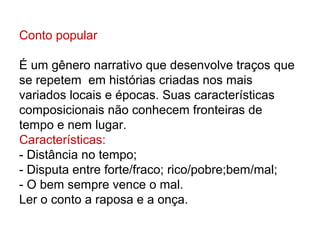 Conto popular

É um gênero narrativo que desenvolve traços que
se repetem em histórias criadas nos mais
variados locais e épocas. Suas características
composicionais não conhecem fronteiras de
tempo e nem lugar.
Características:
- Distância no tempo;
- Disputa entre forte/fraco; rico/pobre;bem/mal;
- O bem sempre vence o mal.
Ler o conto a raposa e a onça.
 