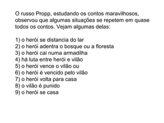 O russo Propp, estudando os contos maravilhosos,
observou que algumas situações se repetem em quase
todos os contos. Vejam algumas delas:

1) o herói se distancia do lar
2) o herói adentra o bosque ou a floresta
3) o herói cai numa armadilha
4) há luta entre herói e vilão
5) o herói vence o vilão ou
6) o herói é vencido pelo vilão
7) o herói volta para casa
8) o vilão é punido
9) o herói se casa
 