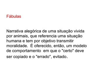 Fábulas


Narrativa alegórica de uma situação vivida
por animais, que referencia uma situação
humana e tem por objetivo transmitir
moralidade. É oferecido, então, um modelo
de comportamento em que o "certo" deve
ser copiado e o "errado", evitado .
 