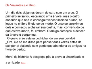 Os Viajantes e o Urso

Um dia dois viajantes deram de cara com um urso. O
primeiro se salvou escalando uma árvore, mas o outro,
sabendo que não ia conseguir vencer sozinho o urso, se
jogou no chão e fingiu-se de morto. O urso se aproximou
dele e começou a cheirar sua orelha, mas, convencido de
que estava morto, foi embora. O amigo começou a descer
da árvore e perguntou:
_O que o urso estava cochichando em seu ouvido?
_Ora, ele só me disse para pensar duas vezes antes de
sair por aí viajando com gente que abandona os amigos na
hora do perigo.

Moral da história: A desgraça põe à prova a sinceridade e
a amizade   Esopo
 