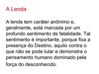 A Lenda

A lenda tem caráter anônimo e,
geralmente, está marcada por um
profundo sentimento de fatalidade. Tal
sentimento é importante, porque fixa a
presença do Destino, aquilo contra o
que não se pode lutar e demonstra o
pensamento humano dominado pela
força do desconhecido.
 
